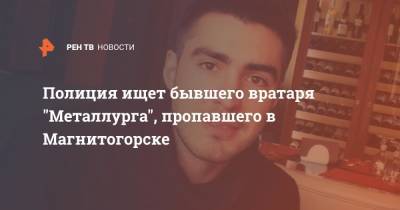 Полиция ищет бывшего вратаря "Металлурга", пропавшего в Магнитогорске - ren.tv - Россия - Челябинская обл. - Магнитогорск