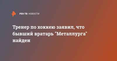 Тренер по хоккею заявил, что бывший вратарь "Металлурга" найден - ren.tv - Магнитогорск
