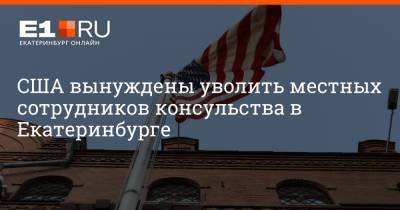 Артем Устюжанин - США вынуждены уволить местных сотрудников консульства в Екатеринбурге - e1.ru - Москва - Россия - США - Екатеринбург - Владивосток