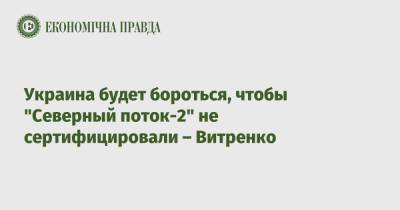 Юрий Витренко - Украина будет бороться, чтобы "Северный поток-2" не сертифицировали – Витренко - epravda.com.ua - Украина - Киев
