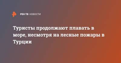 Туристы продолжают плавать в море, несмотря на лесные пожары в Турции - ren.tv - Турция