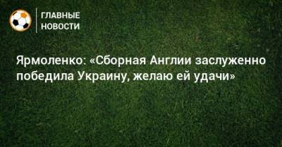 Андрей Ярмоленко - Ярмоленко: «Сборная Англии заслуженно победила Украину, желаю ей удачи» - bombardir.ru - Украина - Англия