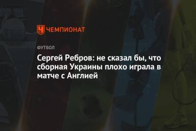 Сергей Ребров - Сергей Ребров: не сказал бы, что сборная Украины плохо играла в матче с Англией - championat.com - Украина - Англия - Италия