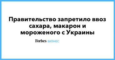 Правительство запретило ввоз сахара, макарон и мороженого с Украины - forbes.ru - Россия - Украина