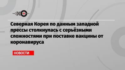 Северная Корея по данным западной прессы столкнулась с серьёзными сложностями при поставке вакцины от коронавируса - echo.msk.ru - КНДР