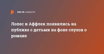 Дженнифер Лопес - Бен Аффлек - Лопес и Аффлек появились на публике с детьми на фоне слухов о романе - ren.tv - США