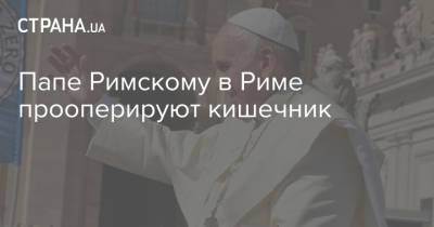 Франциск - Папе Римскому в Риме прооперируют кишечник - strana.ua - Украина - Рим - Ватикан