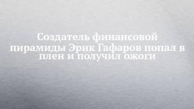 Создатель финансовой пирамиды Эрик Гафаров попал в плен и получил ожоги - chelny-izvest.ru - Турция - Набережные Челны