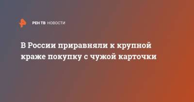 В России приравняли к крупной краже покупку с чужой карточки - ren.tv - Россия