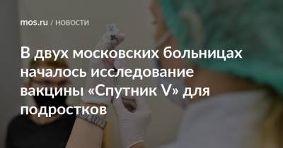 Анастасий Раков - Анастасия Ракова - В двух московских больницах началось исследование вакцины «Спутник V» для подростков - mos.ru - Москва