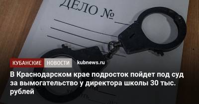 В Краснодарском крае подросток пойдет под суд за вымогательство у директора школы 30 тыс. рублей - kubnews.ru - Краснодарский край