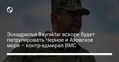 Алексей Неижпапа - Эскадрилья Bayraktar вскоре будет патрулировать Черное и Азовское моря – контр-адмирал ВМС - liga.net - Украина - Турция