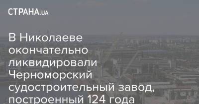 В Николаеве окончательно ликвидировали Черноморский судостроительный завод, построенный 124 года назад - strana.ua - Украина - Николаевская обл.