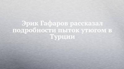 Эрик Гафаров рассказал подробности пыток утюгом в Турции - chelny-izvest.ru - Турция - Набережные Челны