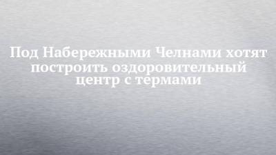 Под Набережными Челнами хотят построить оздоровительный центр с термами - chelny-izvest.ru - респ. Татарстан - Набережные Челны