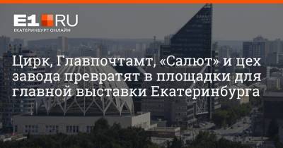 Артем Устюжанин - Цирк, Главпочтамт, «Салют» и цех завода превратят в площадки для главной выставки Екатеринбурга - e1.ru - Екатеринбург - Уральск