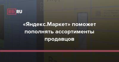 «Яндекс.Маркет» поможет пополнять ассортименты продавцов - rb.ru - Россия