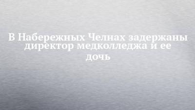В Набережных Челнах задержаны директор медколледжа и ее дочь - chelny-izvest.ru - Набережные Челны
