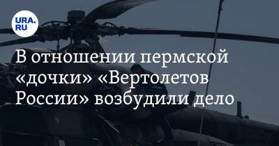 В отношении пермской «дочки» «Вертолетов России» возбудили дело - ura.news - Россия - Пермь