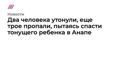 Два человека утонули, еще трое пропали, пытаясь спасти тонущего ребенка в Анапе - tvrain.ru - Анапа - Сочи