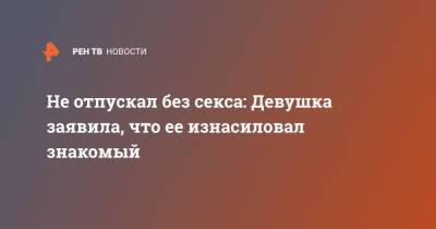 Не отпускал без секса: Девушка заявила, что ее изнасиловал знакомый - ren.tv - Москва