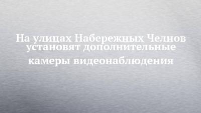 На улицах Набережных Челнов установят дополнительные камеры видеонаблюдения - chelny-izvest.ru - Набережные Челны