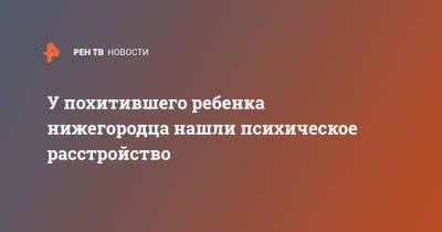 У похитившего ребенка нижегородца нашли психическое расстройство - ren.tv - Россия - Нижний Новгород - Нижний Новгород