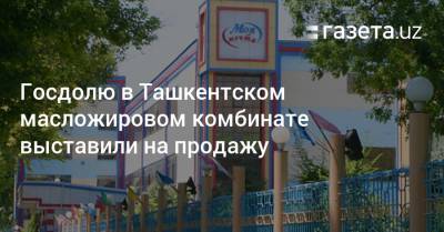 Госдолю в Ташкентском масложировом комбинате выставили на продажу - gazeta.uz - Узбекистан - Ташкент