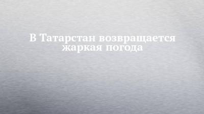 В Татарстан возвращается жаркая погода - chelny-izvest.ru - респ. Татарстан - Набережные Челны