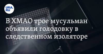 В ХМАО трое мусульман объявили голодовку в следственном изоляторе. Их обвиняют в терроризме - ura.news - Сургут - Югра