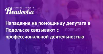 Нападение на помощницу депутата в Подольске связывают с профессиональной деятельностью - readovka.news - Россия - Московская обл. - Подольск