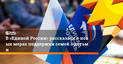 Ольга Баталина - В «Единой России» рассказали оновых мерах поддержки семей сдетьми - ridus.ru - Россия