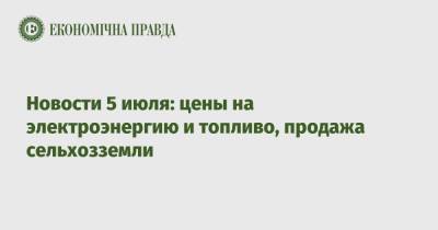 Новости 5 июля: цены на электроэнергию и топливо, продажа сельхозземли - epravda.com.ua - Украина