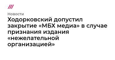 Михаил Ходорковский - Ходорковский допустил закрытие «МБХ медиа» в случае признания издания «нежелательной организацией» - tvrain.ru - Россия
