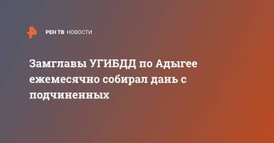 Замглавы УГИБДД по Адыгее ежемесячно собирал дань с подчиненных - ren.tv - респ. Адыгея