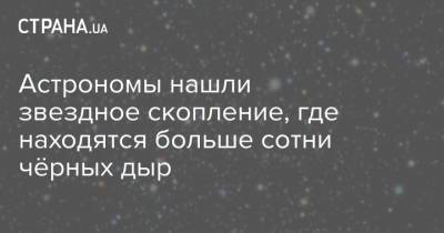Астрономы нашли звездное скопление, где находятся больше сотни чёрных дыр - strana.ua - Украина