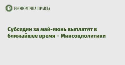 Субсидии за май-июнь выплатят в ближайшее время – Минсоцполитики - epravda.com.ua - Украина