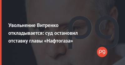 Юрий Витренко - Увольнение Витренко откладывается: суд остановил отставку главы «Нафтогаза» - thepage.ua - США - Украина - Киев