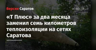 «Т Плюс» за два месяца заменил семь километров теплоизоляции на сетях Саратова - nversia.ru - Саратов