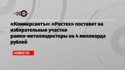 «Коммерсантъ»: «Ростех» поставит на избирательные участки рамки-металлодекторы на 4 миллиарда рублей - echo.msk.ru