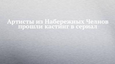 Артисты из Набережных Челнов прошли кастинг в сериал - chelny-izvest.ru - Набережные Челны