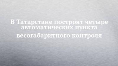 В Татарстане построят четыре автоматических пункта весогабаритного контроля - chelny-izvest.ru - респ. Татарстан