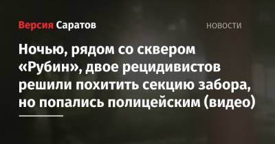 Ночью, рядом со сквером «Рубин», двое рецидивистов решили похитить секцию забора, но попались полицейским (видео) - nversia.ru - Россия - Саратовская обл. - р-н Кировский