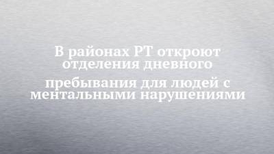 В районах РТ откроют отделения дневного пребывания для людей с ментальными нарушениями - chelny-izvest.ru - респ. Татарстан - Казань