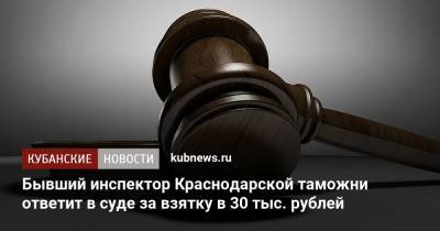 Бывший инспектор Краснодарской таможни ответит в суде за взятку в 30 тыс. рублей - kubnews.ru - Россия - Сочи - Краснодарский край - Краснодар - Апсны - Адлер