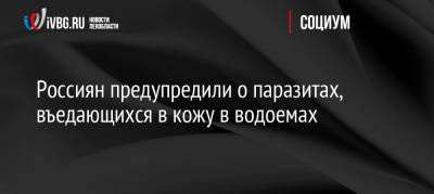 Россиян предупредили о паразитах, въедающихся в кожу в водоемах - ivbg.ru - Москва - Россия - Украина