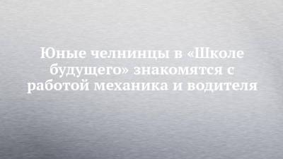 Юные челнинцы в «Школе будущего» знакомятся с работой механика и водителя - chelny-izvest.ru