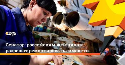 Инна Святенко - Сенатор: российским женщинам разрешат ремонтировать самолеты - ridus.ru - Россия