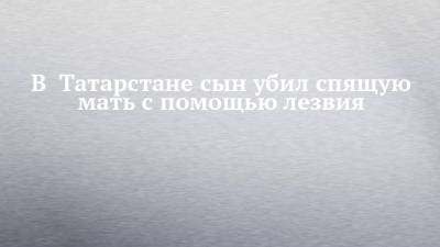 В Татарстане сын убил спящую мать с помощью лезвия - chelny-izvest.ru - Россия - респ. Татарстан