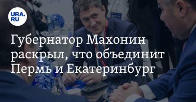 Губернатор Махонин раскрыл, что объединит Пермь и Екатеринбург - ura.news - Екатеринбург - Пермь - Свердловская обл.
